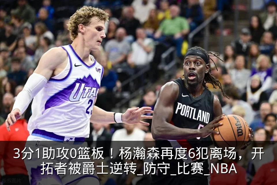 3分1助攻0篮板！杨瀚森再度6犯离场，开拓者被爵士逆转_防守_比赛_NBA